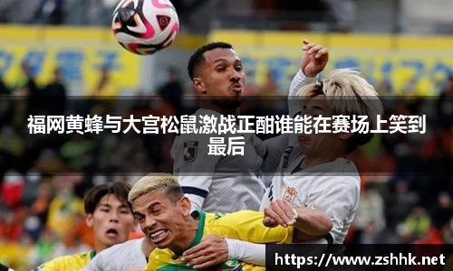 福网黄蜂与大宫松鼠激战正酣谁能在赛场上笑到最后